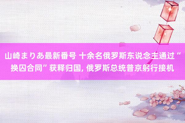 山崎まりあ最新番号 十余名俄罗斯东说念主通过“换囚合同”获释归国, 俄罗斯总统普京躬行接机