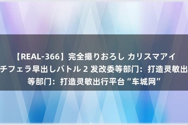 【REAL-366】完全撮りおろし カリスマアイドル対抗！！ ガチフェラ早出しバトル 2 发改委等部门：打造灵敏出行平台“车城网”