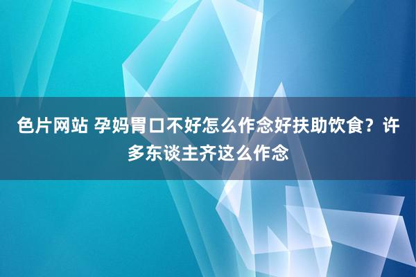 色片网站 孕妈胃口不好怎么作念好扶助饮食？许多东谈主齐这么作念