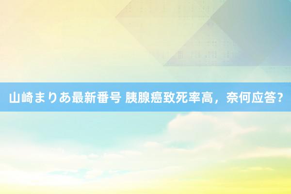 山崎まりあ最新番号 胰腺癌致死率高，奈何应答？