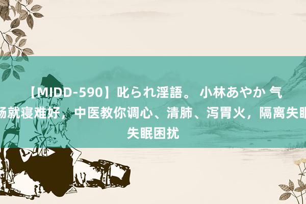 【MIDD-590】叱られ淫語。 小林あやか 气机不畅就寝难好，中医教你调心、清肺、泻胃火，隔离失眠困扰