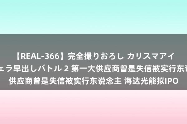 【REAL-366】完全撮りおろし カリスマアイドル対抗！！ ガチフェラ早出しバトル 2 第一大供应商曾是失信被实行东说念主 海达光能拟IPO