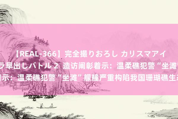 【REAL-366】完全撮りおろし カリスマアイドル対抗！！ ガチフェラ早出しバトル 2  造访阐彰着示：温柔礁犯警“坐滩”艨艟严重构陷我国珊瑚礁生态系统