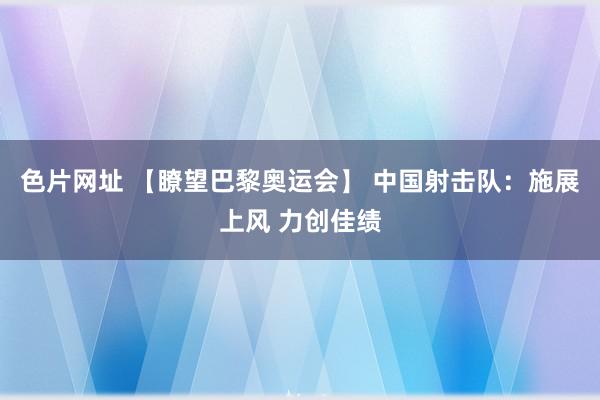 色片网址 【瞭望巴黎奥运会】 中国射击队：施展上风 力创佳绩