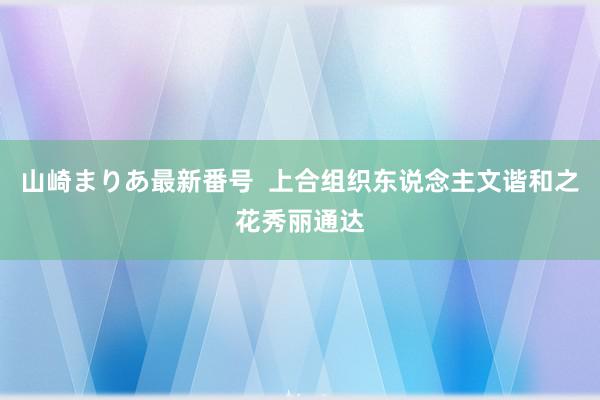 山崎まりあ最新番号  上合组织东说念主文谐和之花秀丽通达