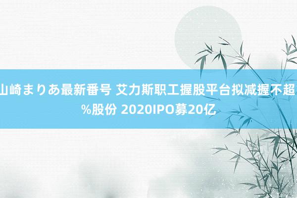 山崎まりあ最新番号 艾力斯职工握股平台拟减握不超1%股份 2020IPO募20亿