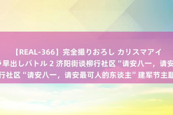 【REAL-366】完全撮りおろし カリスマアイドル対抗！！ ガチフェラ早出しバトル 2 济阳街谈柳行社区“请安八一，请安最可人的东谈主”建军节主题活动