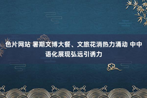 色片网站 暑期文博大餐、文旅花消热力涌动 中中语化展现弘远引诱力