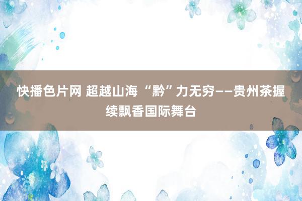 快播色片网 超越山海 “黔”力无穷——贵州茶握续飘香国际舞台