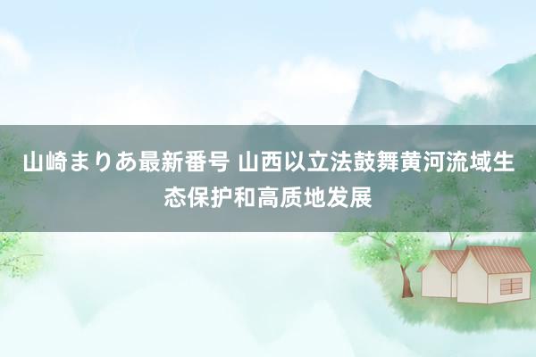 山崎まりあ最新番号 山西以立法鼓舞黄河流域生态保护和高质地发展