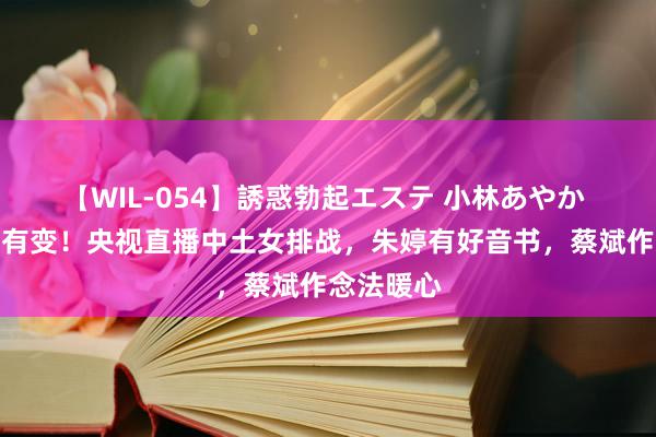 【WIL-054】誘惑勃起エステ 小林あやか 开球本事有变！央视直播中土女排战，朱婷有好音书，蔡斌作念法暖心