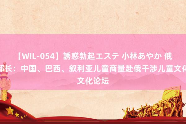 【WIL-054】誘惑勃起エステ 小林あやか 俄文化部长：中国、巴西、叙利亚儿童商量赴俄干涉儿童文化论坛