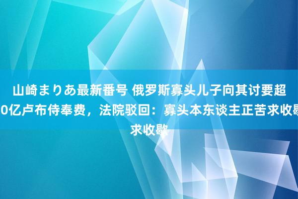 山崎まりあ最新番号 俄罗斯寡头儿子向其讨要超10亿卢布侍奉费，法院驳回：寡头本东谈主正苦求收歇