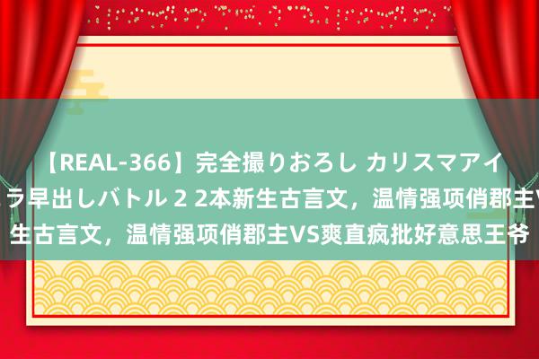 【REAL-366】完全撮りおろし カリスマアイドル対抗！！ ガチフェラ早出しバトル 2 2本新生古言文，温情强项俏郡主VS爽直疯批好意思王爷