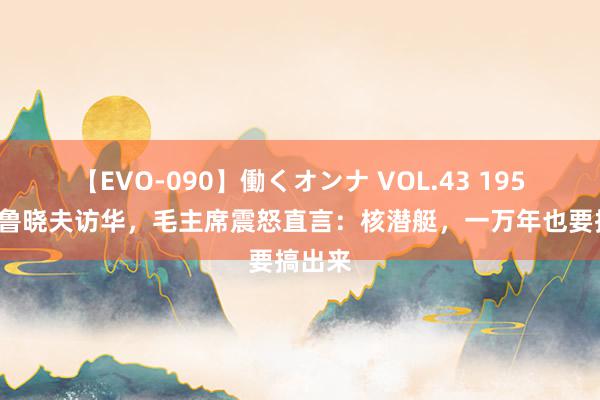 【EVO-090】働くオンナ VOL.43 1959年赫鲁晓夫访华，毛主席震怒直言：核潜艇，一万年也要搞出来