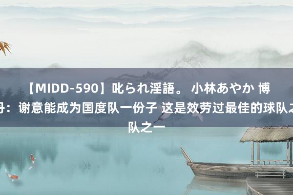 【MIDD-590】叱られ淫語。 小林あやか 博格丹：谢意能成为国度队一份子 这是效劳过最佳的球队之一