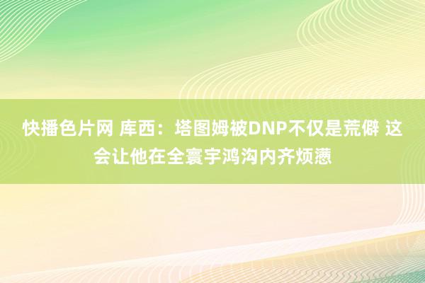 快播色片网 库西：塔图姆被DNP不仅是荒僻 这会让他在全寰宇鸿沟内齐烦懑