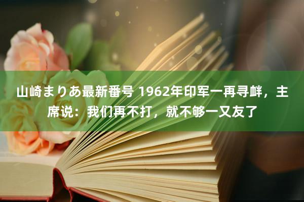 山崎まりあ最新番号 1962年印军一再寻衅，主席说：我们再不打，就不够一又友了