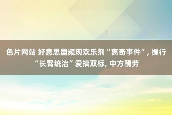 色片网站 好意思国频现欢乐剂“离奇事件”, 握行“长臂统治”爱搞双标, 中方酬劳