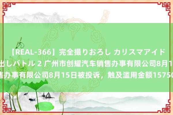 【REAL-366】完全撮りおろし カリスマアイドル対抗！！ ガチフェラ早出しバトル 2 广州市创耀汽车销售办事有限公司8月15日被投诉，触及滥用金额157500.00元