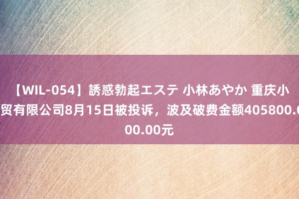 【WIL-054】誘惑勃起エステ 小林あやか 重庆小鹏商贸有限公司8月15日被投诉，波及破费金额405800.00元