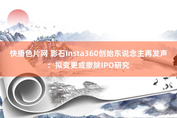 快播色片网 影石Insta360创始东说念主再发声：拟变更或撤除IPO研究