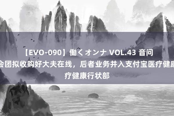 【EVO-090】働くオンナ VOL.43 音问称蚂集会团拟收购好大夫在线，后者业务并入支付宝医疗健康行状部