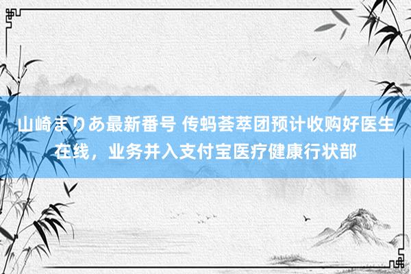 山崎まりあ最新番号 传蚂荟萃团预计收购好医生在线，业务并入支付宝医疗健康行状部