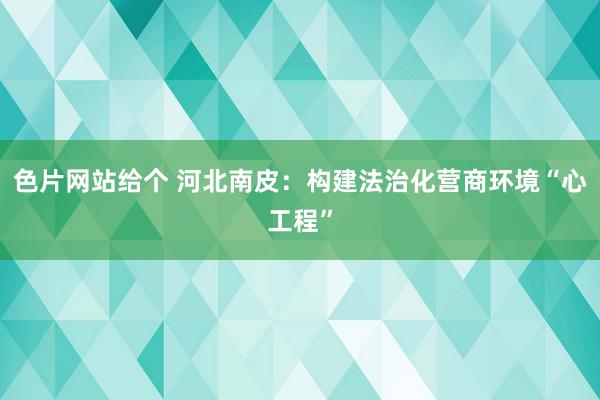 色片网站给个 河北南皮：构建法治化营商环境“心工程”