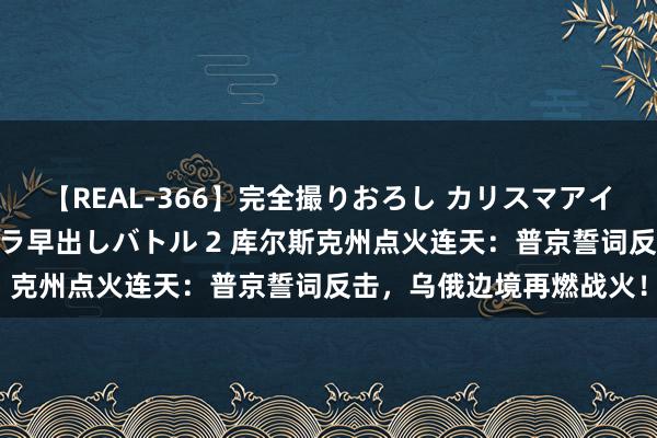 【REAL-366】完全撮りおろし カリスマアイドル対抗！！ ガチフェラ早出しバトル 2 库尔斯克州点火连天：普京誓词反击，乌俄边境再燃战火！