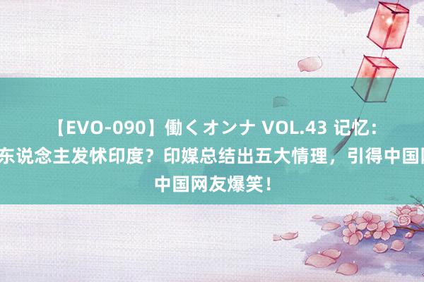 【EVO-090】働くオンナ VOL.43 记忆：为何中国东说念主发怵印度？印媒总结出五大情理，引得中国网友爆笑！