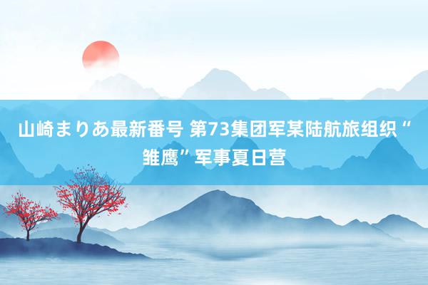 山崎まりあ最新番号 第73集团军某陆航旅组织“雏鹰”军事夏日营