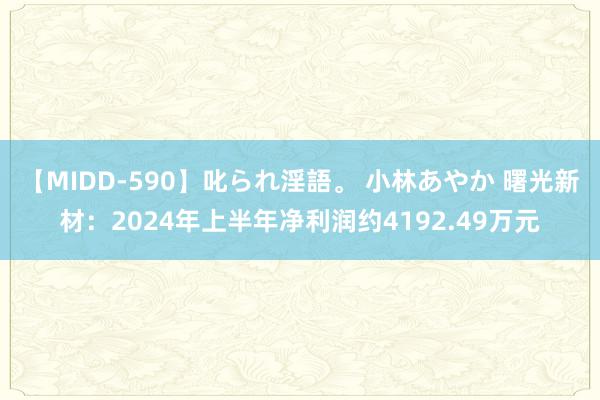 【MIDD-590】叱られ淫語。 小林あやか 曙光新材：2024年上半年净利润约4192.49万元