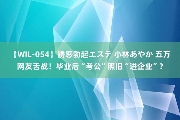 【WIL-054】誘惑勃起エステ 小林あやか 五万网友舌战！毕业后“考公”照旧“进企业”？