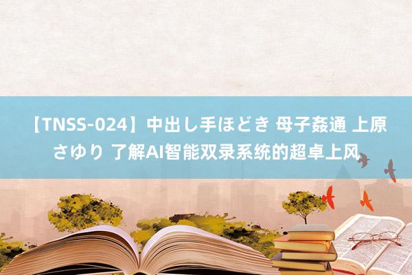 【TNSS-024】中出し手ほどき 母子姦通 上原さゆり 了解AI智能双录系统的超卓上风