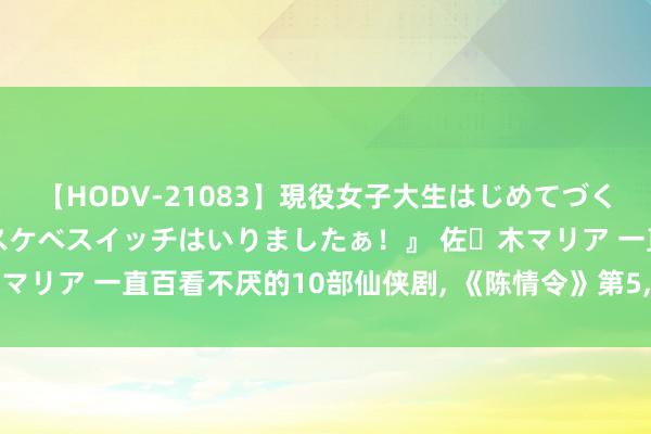 【HODV-21083】現役女子大生はじめてづくしのセックス 『私のドスケベスイッチはいりましたぁ！』 佐々木マリア 一直百看不厌的10部仙侠剧, 《陈情令》第5, 榜首霸榜多年