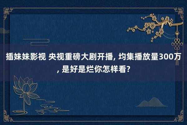 插妹妹影视 央视重磅大剧开播, 均集播放量300万, 是好是烂你怎样看?