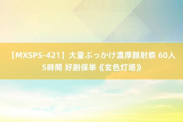 【MXSPS-421】大量ぶっかけ濃厚顔射祭 60人5時間 好剧保举《玄色灯塔》