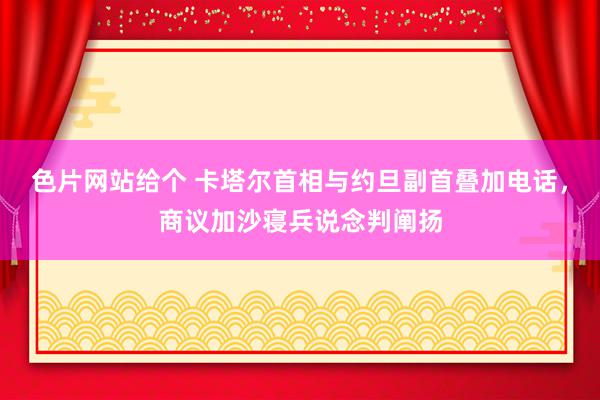 色片网站给个 卡塔尔首相与约旦副首叠加电话，商议加沙寝兵说念判阐扬