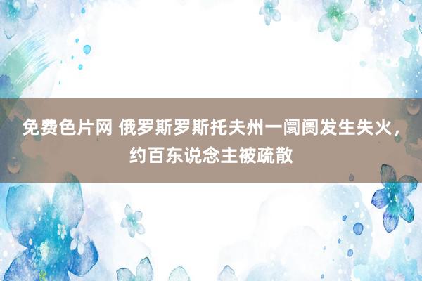 免费色片网 俄罗斯罗斯托夫州一阛阓发生失火，约百东说念主被疏散