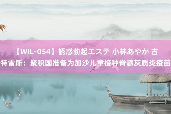 【WIL-054】誘惑勃起エステ 小林あやか 古特雷斯：聚积国准备为加沙儿童接种脊髓灰质炎疫苗