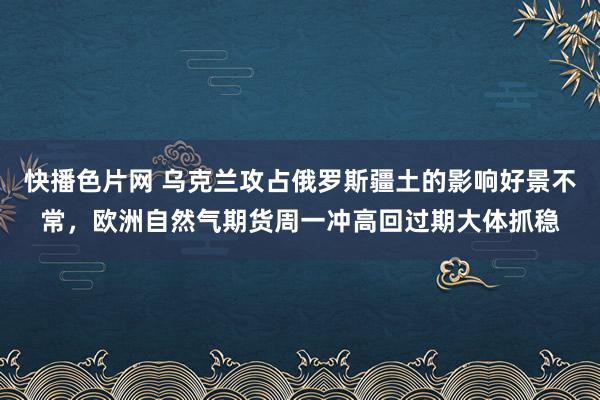 快播色片网 乌克兰攻占俄罗斯疆土的影响好景不常，欧洲自然气期货周一冲高回过期大体抓稳