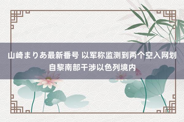 山崎まりあ最新番号 以军称监测到两个空入网划自黎南部干涉以色列境内