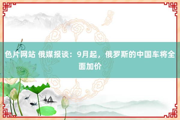 色片网站 俄媒报谈：9月起，俄罗斯的中国车将全面加价