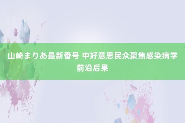 山崎まりあ最新番号 中好意思民众聚焦感染病学前沿后果