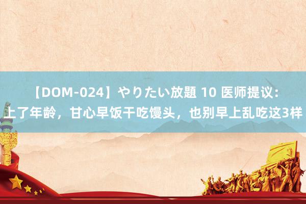 【DOM-024】やりたい放題 10 医师提议：上了年龄，甘心早饭干吃馒头，也别早上乱吃这3样