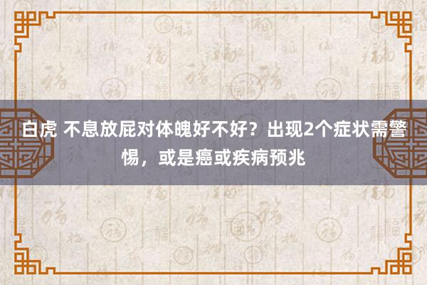 白虎 不息放屁对体魄好不好？出现2个症状需警惕，或是癌或疾病预兆