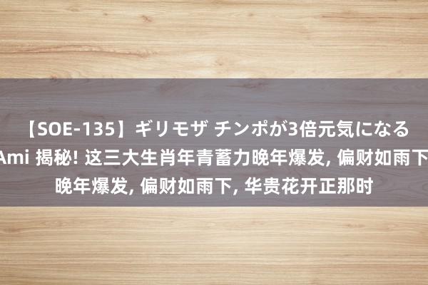 【SOE-135】ギリモザ チンポが3倍元気になる励ましセックス Ami 揭秘! 这三大生肖年青蓄力晚年爆发, 偏财如雨下, 华贵花开正那时