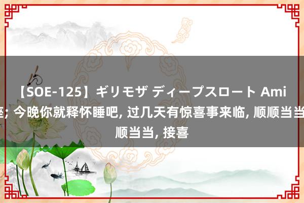 【SOE-125】ギリモザ ディープスロート Ami 水瓶座; 今晚你就释怀睡吧, 过几天有惊喜事来临, 顺顺当当, 接喜