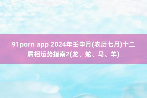 91porn app 2024年壬申月(农历七月)十二属相运势指南2(龙、蛇、马、羊)